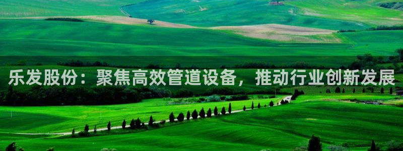 jdb电子王牌 jdb电子神偷妙贼：乐发股份：聚焦高效管道设备，推动行业创新发展